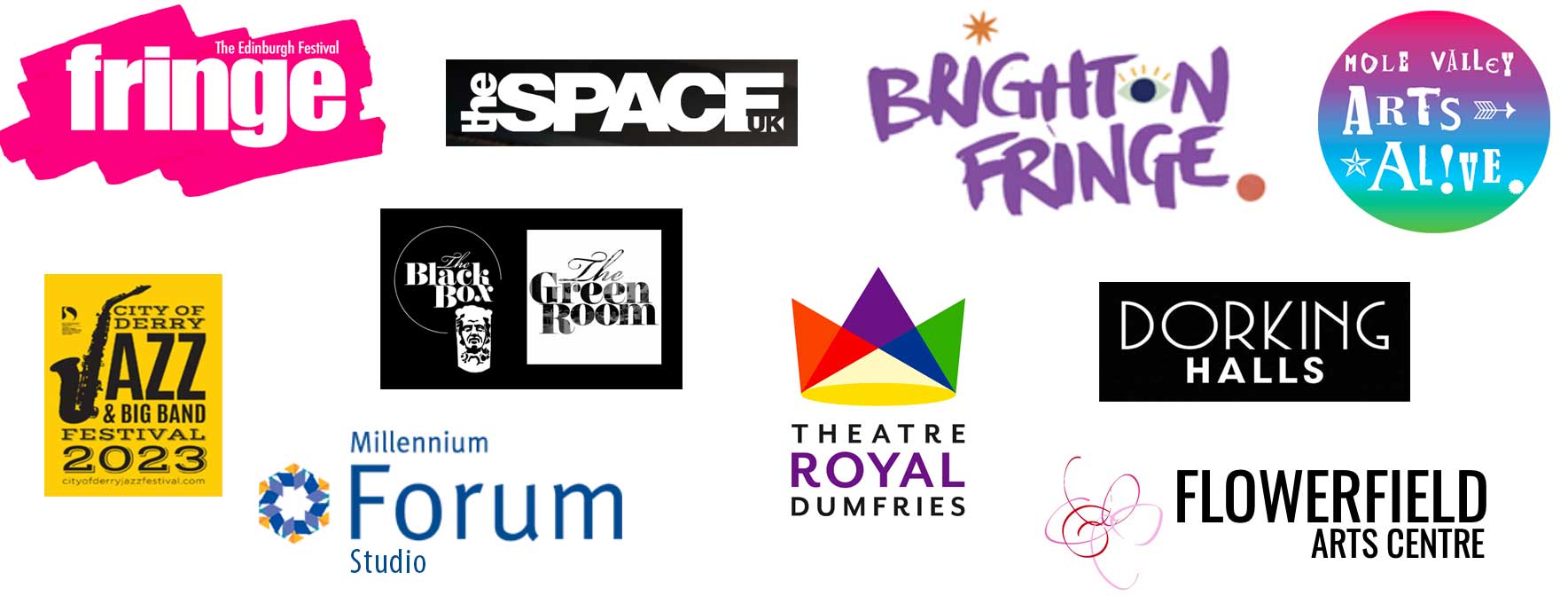 Edinburgh Fringe, The Space UK, Brighton Fringe, Mole Valley Arts Festival, City of Derry Jazz Festival, Millennium Forum Derry, The Black Box Green Room, Dumfies Royal Theatre, Dorking Halls, The Flowerfield Centre Edinburgh Fringe, The Space UK, Brighton Fringe, Mole Valley Arts Festival, City of Derry Jazz Festival, Millennium Forum Derry, The Black Box Green Room, Dumfies Royal Theatre, Dorking Halls, The Flowerfield Centre